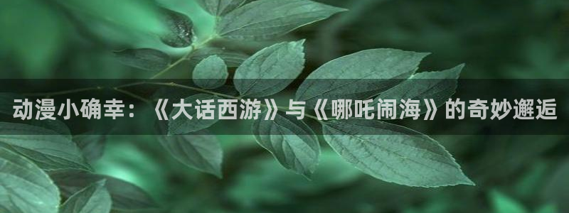 age动漫苹果下载:动漫小确幸:《大话西游》与《哪吒闹海》的奇妙邂逅配图