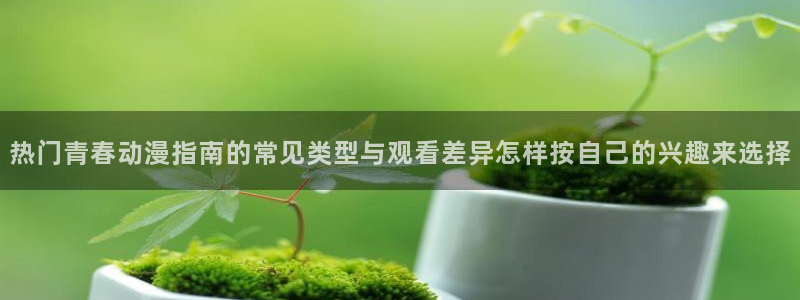 ios下载age动漫：热门青春动漫指南的常见类型与观看差异怎样按自己的兴趣来选择配图