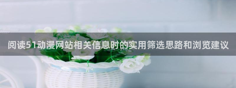 age软件动漫下载：阅读51动漫网站相关信息时的实用筛选思路和浏览建议配图