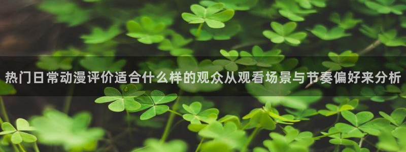 age动漫下载网址:热门日常动漫评价适合什么样的观众从观看场景与节奏偏好来分析配图